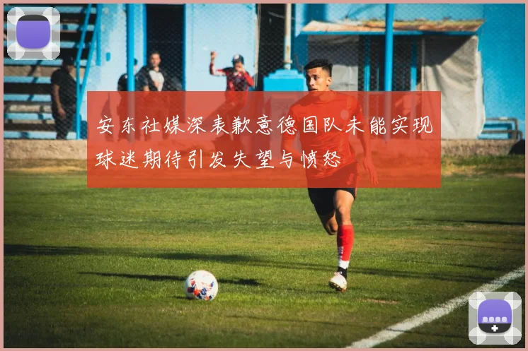 安东社媒深表歉意德国队未能实现球迷期待引发失望与愤怒