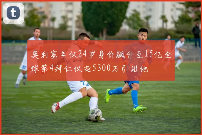 奥利塞年仅24岁身价飙升至15亿全球第4拜仁仅花5300万引进他