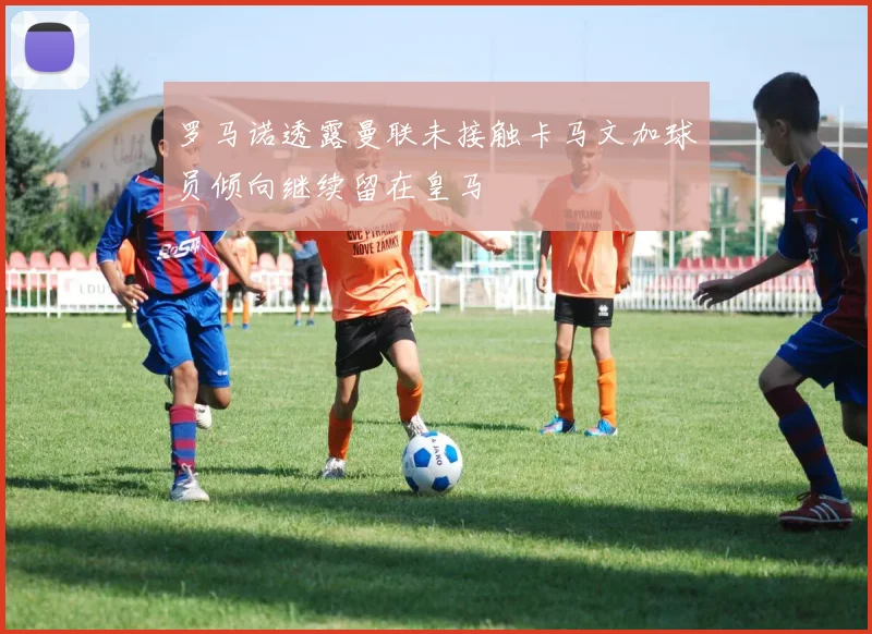 罗马诺透露曼联未接触卡马文加球员倾向继续留在皇马