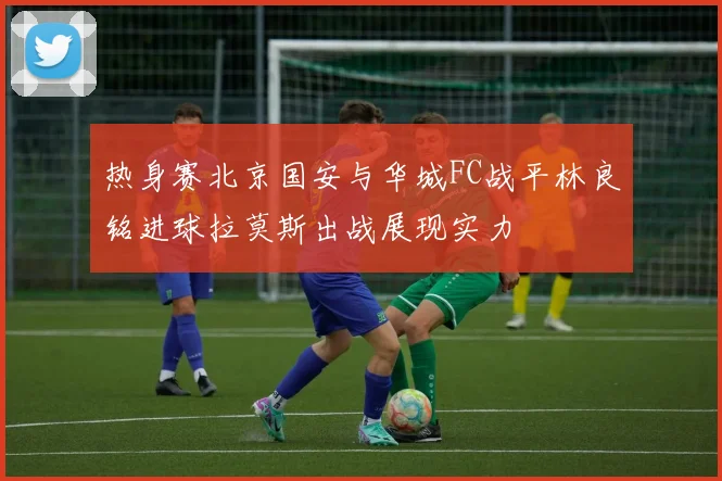 热身赛北京国安与华城FC战平林良铭进球拉莫斯出战展现实力