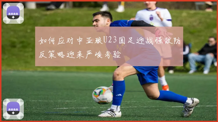 如何应对中亚狼U23国足迎战强敌防反策略迎来严峻考验