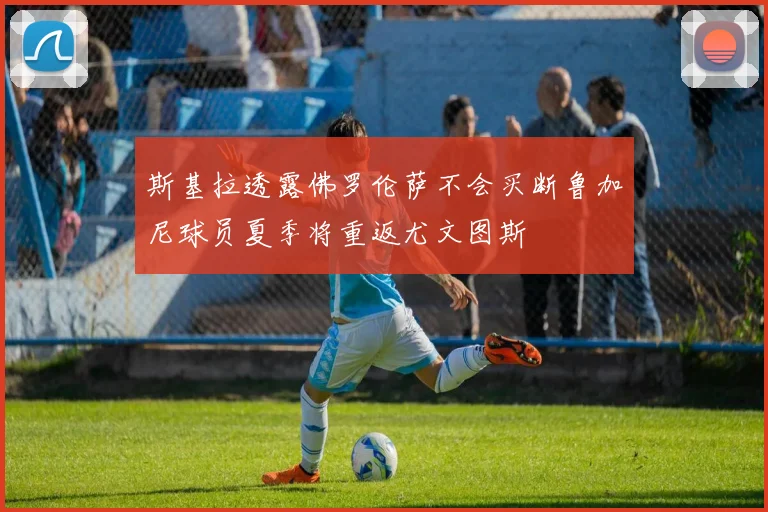斯基拉透露佛罗伦萨不会买断鲁加尼球员夏季将重返尤文图斯