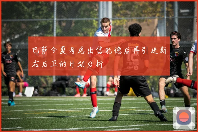 巴萨今夏考虑出售孔德后再引进新右后卫的计划分析