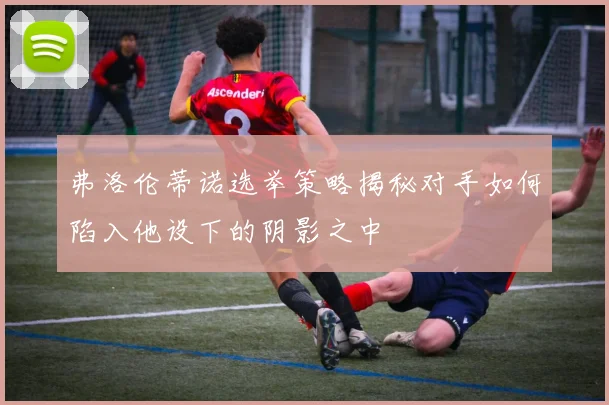 弗洛伦蒂诺选举策略揭秘对手如何陷入他设下的阴影之中