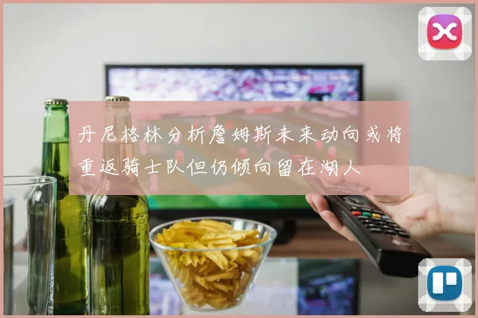 丹尼格林分析詹姆斯未来动向或将重返骑士队但仍倾向留在湖人