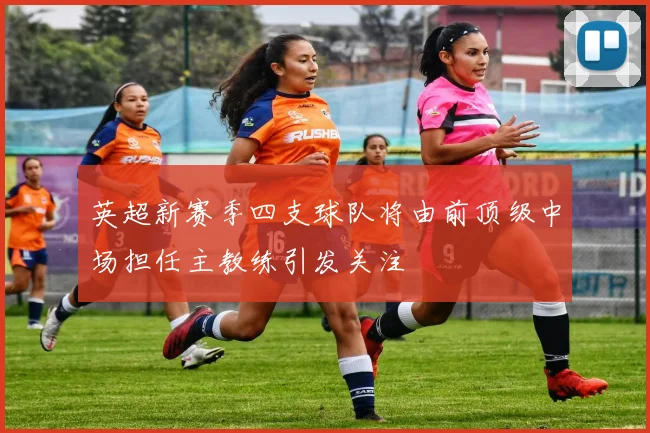 英超新赛季四支球队将由前顶级中场担任主教练引发关注
