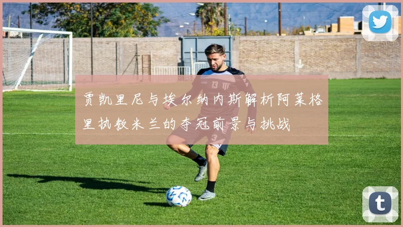 贾凯里尼与埃尔纳内斯解析阿莱格里执教米兰的夺冠前景与挑战