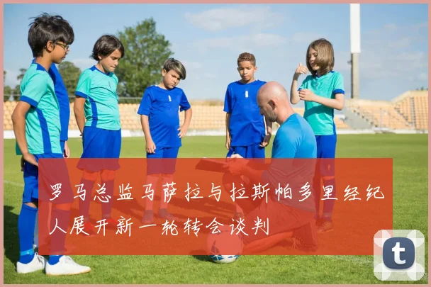 罗马总监马萨拉与拉斯帕多里经纪人展开新一轮转会谈判