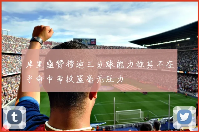 库里盛赞穆迪三分球能力称其不在乎命中率投篮毫无压力
